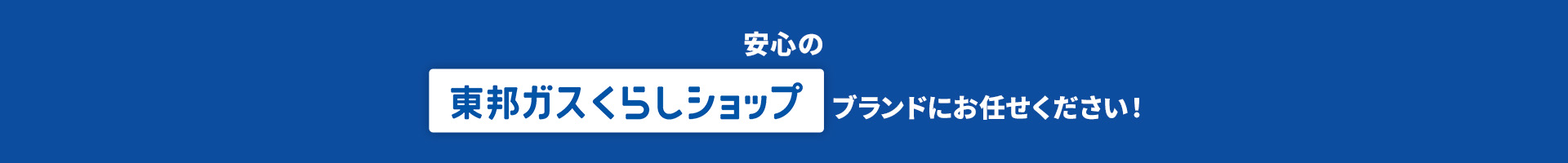 安心の 東邦ガスくらしショップ ブランドにお任せください！