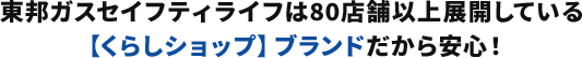 東邦ガスセイフティライフは80店舗以上展開している【くらしショップ】ブランドだから安心！