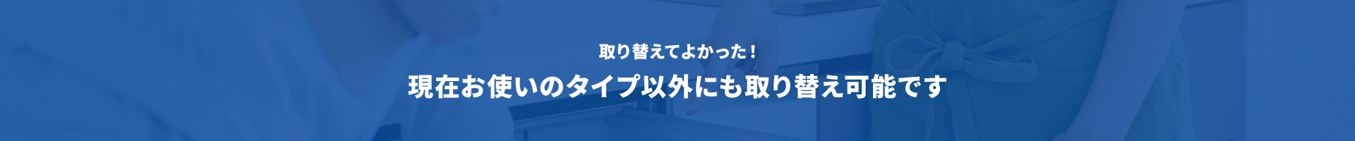 取り替えてよかった！現在お使いのタイプ以外にも取り替え可能です