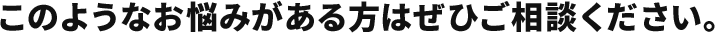 このようなお悩みがある方はぜひご相談ください。